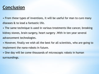 Conclusion 
• From these types of inventions, it will be useful for man to cure many 
diseases & to lead a fantastic life. 
• The same technique is used in various treatments like cancer, breaking 
kidney stones, brain surgery, heart surgery .With in ten year several 
advancement technologies. 
• However, finally we wish all the best for all scientists, who are going to 
implement the nano-robots in future. 
• One day will be come thousands of microscopic robots in human 
surroundings. 
 