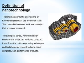 Definition of 
nanotechnology 
- Nanotechnology is the engineering of 
functional systems at the molecular scale. 
This covers both current work and concepts 
that are more advanced. 
-In its original sense, 'nanotechnology' 
refers to the projected ability to construct 
items from the bottom up, using techniques 
and tools being developed today to make 
complete, high performance products. 
 