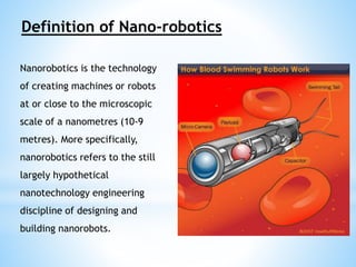 Definition of Nano-robotics 
Nanorobotics is the technology 
of creating machines or robots 
at or close to the microscopic 
scale of a nanometres (10-9 
metres). More specifically, 
nanorobotics refers to the still 
largely hypothetical 
nanotechnology engineering 
discipline of designing and 
building nanorobots. 
 