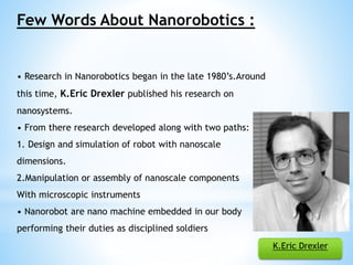 Few Words About Nanorobotics : 
• Research in Nanorobotics began in the late 1980’s.Around 
this time, K.Eric Drexler published his research on 
nanosystems. 
• From there research developed along with two paths: 
1. Design and simulation of robot with nanoscale 
dimensions. 
2.Manipulation or assembly of nanoscale components 
With microscopic instruments 
• Nanorobot are nano machine embedded in our body 
performing their duties as disciplined soldiers 
K.Eric Drexler 
 