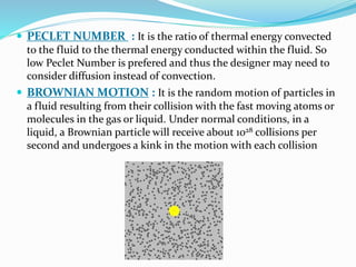 PECLET NUMBER : It is the ratio of thermal energy convected
to the fluid to the thermal energy conducted within the fluid. So
low Peclet Number is prefered and thus the designer may need to
consider diffusion instead of convection.
 BROWNIAN MOTION : It is the random motion of particles in
a fluid resulting from their collision with the fast moving atoms or
molecules in the gas or liquid. Under normal conditions, in a
liquid, a Brownian particle will receive about 1028 collisions per
second and undergoes a kink in the motion with each collision
 