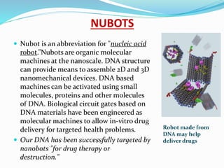 NUBOTS
 Nubot is an abbreviation for "nucleic acid
robot.”Nubots are organic molecular
machines at the nanoscale. DNA structure
can provide means to assemble 2D and 3D
nanomechanical devices. DNA based
machines can be activated using small
molecules, proteins and other molecules
of DNA. Biological circuit gates based on
DNA materials have been engineered as
molecular machines to allow in-vitro drug
delivery for targeted health problems.
 Our DNA has been successfully targeted by
nanobots "for drug therapy or
destruction."
Robot made from
DNA may help
deliver drugs
 