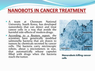 NANOBOTS IN CANCER TREATMENT
 A team at Chonnam National
University, South Korea, has developed
nanorobots that can detect and treat
cancer cells in a way that avoids the
harmful side-effects of modern drugs.
 According to a Reuters report, the
scientists have genetically modified
salmonella bacteria that are drawn to
tumors by chemicals secreted by cancer
cells. The bacteria carry microscopic
robots, about 3 micrometers in size,
that automatically release capsules
filled with drugs when the bacteria
reach the tumor.
Nanorobots killing cancer
cells
 