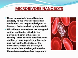 MICROBIVORE NANOBOTS
 These nanorobots would function
similarly to the white blood cells in
our bodies, but they are designed to
be much faster at destroying bacteria.
 Microbivore nanorobots are designed
so that antibodies attach to the
particular bacteria the robot is
seeking. After bacteria attaches to an
antibody, an arm grabs the bacteria
and moves it to the inside of the
nanorobot, where it’s destroyed.
Bacteria is then discharged into the
bloodstream as harmless fragments.
 