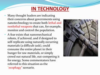 IN TECHNOLOGY
• Many thought leaders are indicating
their concerns about governments using
nanotechnology to create both lethal and
nonlethal weapons that can, for example,
monitor and control the population.
• A fear exists that nanomechanical
robots, if achieved, and if designed to
self-replicate using naturally occurring
materials (a difficult task), could
consume the entire planet in their
hunger for raw materials, or simply
crowd out natural life, out-competing it
for energy. Some commentators have
referred to this situation as the
"ecophagy" scenario.
 