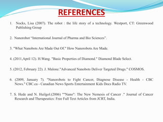 REFERENCES
1. Nocks, Lisa (2007). The robot : the life story of a technology. Westport, CT: Greenwood
Publishing Group
2. Nanorobot “International Journal of Pharma and Bio Sciences”.
3. "What Nanobots Are Made Out Of." How Nanorobots Are Made.
4. (2011,April 12). H.Wang. "Basic Properties of Diamond." Diamond Blade Select.
5. (2012, February 22). J. Malone."Advanced Nanobots Deliver Targeted Drugs." COSMOS.
6. (2009, January 7). "Nanorobots to Fight Cancer, Diagnose Disease - Health - CBC
News." CBC.ca - Canadian News Sports Entertainment Kids Docs Radio TV.
7. S. Hede and N. Huilgol.(2006) ""Nano": The New Nemesis of Cancer ." Journal of Cancer
Research and Therapeutics: Free Full Text Articles from JCRT, India.
 