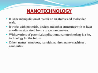 NANOTECHNOLOGY
 It is the manipulation of matter on an atomic and molecular
scale.
 It works with materials, devices and other structures with at least
one dimension sized from 1 to 100 nanometers.
 With a variety of potential applications, nanotechnology is a key
technology for the future.
 Other names: nanobots, nanoids, nanites, nano-machines ,
nanomites
 