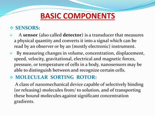 BASIC COMPONENTS
 SENSORS:
 A sensor (also called detector) is a transducer that measures
a physical quantity and converts it into a signal which can be
read by an observer or by an (mostly electronic) instrument.
 By measuring changes in volume, concentration, displacement,
speed, velocity, gravitational, electrical and magnetic forces,
pressure, or temperature of cells in a body, nanosensors may be
able to distinguish between and recognize certain cells.
 MOLECULAR SORTING ROTOR:
A class of nanomechanical device capable of selectively binding
(or releasing) molecules from/ to solution, and of transporting
these bound molecules against significant concentration
gradients.
 