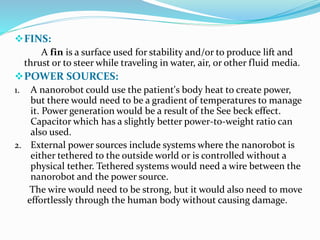 FINS:
A fin is a surface used for stability and/or to produce lift and
thrust or to steer while traveling in water, air, or other fluid media.
POWER SOURCES:
1. A nanorobot could use the patient's body heat to create power,
but there would need to be a gradient of temperatures to manage
it. Power generation would be a result of the See beck effect.
Capacitor which has a slightly better power-to-weight ratio can
also used.
2. External power sources include systems where the nanorobot is
either tethered to the outside world or is controlled without a
physical tether. Tethered systems would need a wire between the
nanorobot and the power source.
The wire would need to be strong, but it would also need to move
effortlessly through the human body without causing damage.
 