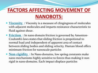 FACTORS AFFECTING MOVEMENT OF
NANOBOTS:
 Viscosity : Viscosity is a measure of clingingness of molecules
with adjacent molecules and imparts resistance characteristic to
fluid against shear.
 Friction : In nano domain friction is governed by Amonton-
Coulomb’s laws states that sliding friction is propotional to
normal load and independent of apparent area of contact
between sliding bodies and sliding velocity. Human blood offers
minimum friction for nanoscale particles
 Non-rigidity : In Nano domains, low spring constants make
nano mechanisms highly sensitive to forces thus making it non
rigid in nano domains. Each impact displace particles
 