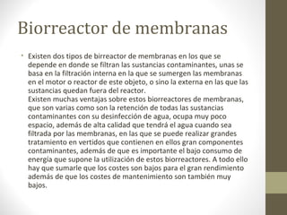 Biorreactor de membranas
• Existen dos tipos de birreactor de membranas en los que se
  depende en donde se filtran las sustancias contaminantes, unas se
  basa en la filtración interna en la que se sumergen las membranas
  en el motor o reactor de este objeto, o sino la externa en las que las
  sustancias quedan fuera del reactor.
  Existen muchas ventajas sobre estos biorreactores de membranas,
  que son varias como son la retención de todas las sustancias
  contaminantes con su desinfección de agua, ocupa muy poco
  espacio, además de alta calidad que tendrá el agua cuando sea
  filtrada por las membranas, en las que se puede realizar grandes
  tratamiento en vertidos que contienen en ellos gran componentes
  contaminantes, además de que es importante el bajo consumo de
  energía que supone la utilización de estos biorreactores. A todo ello
  hay que sumarle que los costes son bajos para el gran rendimiento
  además de que los costes de mantenimiento son también muy
  bajos.
 
