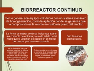 BIORREACTOR CONTINUO
Por lo general son equipos cilíndricos con un sistema mecánico
de homogenización, como la agitación donde se garantiza que
la composición es la misma en cualquier punto del reactor.
La forma de operar continua indica que existe
una corriente de entrada y otra de salida de tal
modo que el volumen de líquido en el interior
del reactor permanece constante.
Es un recipiente con una
apertura para que el flujo de
material estéril entre y una
salida para que el flujo
resultante del proceso salga
(microorganismos, estéril o
nutriente, desechos, etc.)
En la operación en continuo es
el aumento de la productividad
donde se ahorran costes de
capital, la reducción de los
costes de operación
Son llamados
quimiostatos.
 
