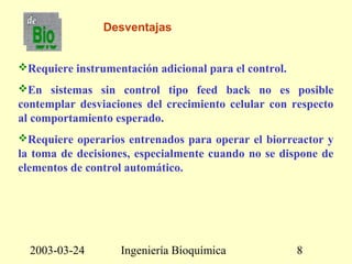 2003-03-24 Ingeniería Bioquímica 8
Desventajas
Requiere instrumentación adicional para el control.
En sistemas sin control tipo feed back no es posible
contemplar desviaciones del crecimiento celular con respecto
al comportamiento esperado.
Requiere operarios entrenados para operar el biorreactor y
la toma de decisiones, especialmente cuando no se dispone de
elementos de control automático.
 