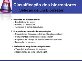 1. Natureza do biocatalisador1. Natureza do biocatalisador
» Estabilidade da cepa;
» Aeróbio ou anaeróbio;
» Tamanho e forma das células.
2. Propriedades do meio de fermentação2. Propriedades do meio de fermentação
» Propriedades físicas do substrato (líquido ou sólido);
» Componentes do meio sensíveis ao calor;
» Propriedades reológicas (densidade e viscosidade);
» Formação de espuma.
3. Parâmetros bioquímicos do processo3. Parâmetros bioquímicos do processo
» Taxa de transferência de oxigênio;
» Dependência da temperatura e pH.
Classificação dos biorreatores
Seleção de um Biorreator
 