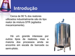 Cerca de 90 % dos reatores
utilizados industrialmente são do tipo
reator de mistura STR (agitados
mecanicamente).
Há um grande interesse por
outros tipos de reatores, mas a
maioria dos processos ainda se
encontra em escala de bancada ou
semi-piloto.
Introdução
 