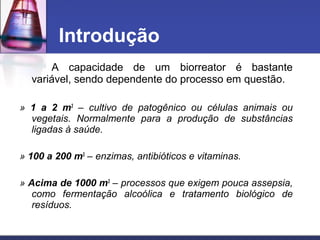 A capacidade de um biorreator é bastante
variável, sendo dependente do processo em questão.
» 1 a 2 m3
– cultivo de patogênico ou células animais ou
vegetais. Normalmente para a produção de substâncias
ligadas à saúde.
» 100 a 200 m3
– enzimas, antibióticos e vitaminas.
» Acima de 1000 m3
– processos que exigem pouca assepsia,
como fermentação alcoólica e tratamento biológico de
resíduos.
Introdução
 