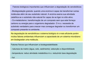 Fatores biológicos importantes que influenciam a degradação de xenobióticos:
- Biodegradação gratuita: quando uma enzima é capaz de transformar outras
moléculas além de seu substrato natural. A enzima exerce sua atividade
catalítica se o substrato não-natural for capaz de se ligar no sítio ativo.
- Co-metabolismo: transformação de um composto sem que este forneça
carbono ou energia para o organismo degradador. O m.o. necessita de
substrato verdadeiro para crescer mas consegue degradar ou transformar um
composto presente no ambiente.
Na degradação de xenobióticos o sistema biológico é o mais eficiente porém
muitos fatores ambientais influenciam a capacidade de um sistema microbiano
em biodegradar uma molécula.
Fatores físicos que influenciam a biodegradabilidade:
- natureza da matriz (água, solo, sedimento): adsorção e disponibilidade
- temperatura: reduz atividade metabólica m.o. reduzindo taxa degradação
- luz

 