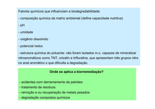 Fatores químicos que influenciam a biodegradabilidade:
- composição química da matriz ambiental (define capacidade nutritiva)
- pH
- umidade
- oxigênio dissolvido
- potencial redox
- estrutura química do poluente: não foram isolados m.o. capazes de mineralizar
nitroaromáticos como TNT, orizalin e trifluralina, que apresentam três grupos nitro
no anel aromático o que dificulta a degradação.
Onde se aplica a biorremediação?
- acidentes com derramamento de petróleo
- tratamento de resíduos
- remoção e ou recuperação de metais pesados
- degradação compostos químicos

 
