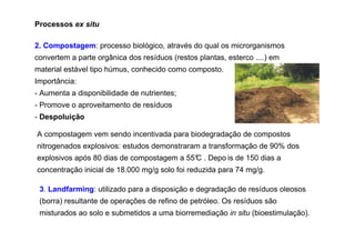 Processos ex situ
2. Compostagem: processo biológico, através do qual os microrganismos
convertem a parte orgânica dos resíduos (restos plantas, esterco ....) em
material estável tipo húmus, conhecido como composto.
Importância:
- Aumenta a disponibilidade de nutrientes;
- Promove o aproveitamento de resíduos
- Despoluição
A compostagem vem sendo incentivada para biodegradação de compostos
nitrogenados explosivos: estudos demonstraram a transformação de 90% dos
explosivos após 80 dias de compostagem a 55° . Depo is de 150 dias a
C
concentração inicial de 18.000 mg/g solo foi reduzida para 74 mg/g.
3. Landfarming: utilizado para a disposição e degradação de resíduos oleosos
(borra) resultante de operações de refino de petróleo. Os resíduos são
misturados ao solo e submetidos a uma biorremediação in situ (bioestimulação).

 
