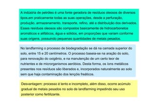 A indústria de petróleo é uma fonte geradora de resíduos oleosos de diversos
tipos,em praticamente todas as suas operações, desde a perfuração,
produção, armazenamento, transporte, refino, até a distribuição dos derivados.
Esses resíduos oleosos são compostos basicamente de hidrocarbonetos
aromáticos e alifáticos, água e sólidos, em proporções que variam conforme
suas origens, possuindo pequenas quantidades de metais pesados.
No landfarming o processo de biodegradação se dá na camada superior do
solo, entre 15 e 20 centímetros. O processo baseia-se na aração do solo,
para renovação do oxigênio, e na manutenção de um certo teor de
nutrientes e de microrganismos aeróbios. Desta forma, os íons metálicos
presentes nos resíduos são liberados e, incorporados naturalmente ao solo
sem que haja contaminação dos lençóis freáticos.
Desvantagem: processo é lento e incompleto, além disso, ocorre acúmulo
gradual de metais pesados no solo de landfarming impedindo seu uso
posterior como fertilizante.

 