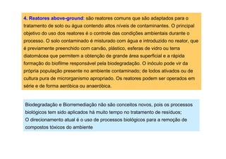 4. Reatores above-ground: são reatores comuns que são adaptados para o
tratamento de solo ou água contendo altos níveis de contaminantes. O principal
objetivo do uso dos reatores é o controle das condições ambientais durante o
processo. O solo contaminado é misturado com água e introduzido no reator, que
é previamente preenchido com carvão, plástico, esferas de vidro ou terra
diatomácea que permitem a obtenção de grande área superficial e a rápida
formação do biofilme responsável pela biodegradação. O inóculo pode vir da
própria população presente no ambiente contaminado; de lodos ativados ou de
cultura pura de microrganismo apropriado. Os reatores podem ser operados em
série e de forma aeróbica ou anaeróbica.

Biodegradação e Biorremediação não são conceitos novos, pois os processos
biológicos tem sido aplicados há muito tempo no tratamento de resíduos;
O direcionamento atual é o uso de processos biológicos para a remoção de
compostos tóxicos do ambiente

 