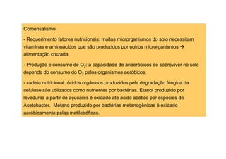 Comensalismo:
- Requerimento fatores nutricionais: muitos microrganismos do solo necessitam
vitaminas e aminoácidos que são produzidos por outros microrganismos
alimentação cruzada
- Produção e consumo de O2: a capacidade de anaeróbicos de sobreviver no solo
depende do consumo do O2 pelos organismos aeróbicos.
- cadeia nutricional: ácidos orgânicos produzidos pela degradação fúngica da
celulose são utilizados como nutrientes por bactérias. Etanol produzido por
leveduras a partir de açúcares é oxidado até acido acético por espécies de
Acetobacter. Metano produzido por bactérias metanogênicas é oxidado
aeróbicamente pelas metilotróficas.

 