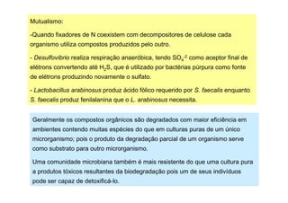 Mutualismo:
-Quando fixadores de N coexistem com decompositores de celulose cada
organismo utiliza compostos produzidos pelo outro.
- Desulfovibrio realiza respiração anaeróbica, tendo SO4-2 como aceptor final de
elétrons convertendo até H2S, que é utilizado por bactérias púrpura como fonte
de elétrons produzindo novamente o sulfato.
- Lactobacillus arabinosus produz ácido fólico requerido por S. faecalis enquanto
S. faecalis produz fenilalanina que o L. arabinosus necessita.
Geralmente os compostos orgânicos são degradados com maior eficiência em
ambientes contendo muitas espécies do que em culturas puras de um único
microrganismo; pois o produto da degradação parcial de um organismo serve
como substrato para outro microrganismo.
Uma comunidade microbiana também é mais resistente do que uma cultura pura
a produtos tóxicos resultantes da biodegradação pois um de seus indivíduos
pode ser capaz de detoxificá-lo.

 