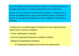 Uma comunidade microbiana é dinâmica: responde as condições ambientais e
se adapta para utilizar os nutrientes disponíveis do modo mais efetivo.
Quando um novo composto biotransformável é inserido no ambiente ocorre
período de adaptação após o qual a taxa de transformação é aumentada
seleção de microrganismos resistentes e aptos a degradar ou transformar o
composto.

O destino de um composto orgânico introduzido no solo é determinado por
fatores físicos, químicos e biológicos.
- Físicos: volatilização ou adsorção
- Químicos: degradação fotoquímica, oxidação e hidrólise
- Biológicos: biodegradação microbiana
A degradação biológica ocorre muito mais rapidamente!!!

 