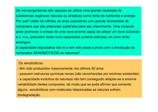 Os microorganismos são capazes de utilizar uma grande variedade de
substancias orgânicas naturais ou sintéticas como fonte de nutrientes e energia
Por quê? estão há milhões de anos coexistindo com grande diversidade de
compostos que são potenciais substratos para seu crescimento. Uma mutacão
pode promover a síntese de uma nova enzima capaz de utilizar um novo substrato
e o m.o. possuidor desta nova capacidade poderia colonizar um novo nicho
ecológico.
A capacidade degradativa dos m.o tem sido posta a prova com a introdução de
compostos XENOBIÓTICOS na natureza!!
Os xenobióticos:
- têm sido produzidos massivamente nos últimos 50 anos
- possuem estruturas químicas novas (não reconhecidas por enzimas existentes)
- a capacidade evolutiva da natureza não tem conseguido adaptar-se a enorme
variabilidade destes compostos, de modo que se pode afirmar que somente
alguns xenobióticos com moléculas relacionadas as naturais sofrem
biodegradação.

 