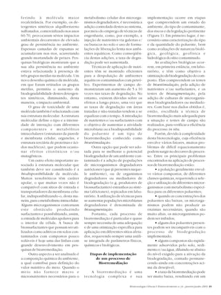 Biotecnologia Ciência & Desenvolvimento n.34 - janeiro/junho 2005 39
ferindo à molécula maior
recalcitrância. Por exemplo, os de-
tergentes sintéticos alquilbenzeno
sulfonados, comercializado nos anos
60-70, provocaram sérios impactos
ambientais decorrentes de elevado
grau de persistência no ambiente.
Espessas camadas de espumas se
acumulavam nos rios, acarretando
grande mortandade de peixes. Pes-
quisas biológicas mostraram que a
sua alta persistência no ambiente
estava relacionada à presença de
três grupos metilas na molécula. Um
novo desenho químico da molécula,
em que foram retirados os grupos
metilas, permitiu o aumento da
biodegradabilidade destes detergen-
tes sintéticos, diminuindo, desta
maneira, o impacto ambiental.
O grau de toxicidade de uma
molécula também é relacionado com
sua estrutura molecular. A estrutura
molecular define o tipo e a intensi-
dade de interação com diferentes
componentes e metabólitos
intracelulares (estruturas da parede
e membrana celular, organelas, e
estrutura terciária de proteínas e áci-
dos nucléicos), que podem ocasio-
nar efeitos citotóxicos e/ou
mutagênicos.
Um outro efeito importante as-
sociado à estrutura molecular que
também deve ser considerado é a
biodisponibilidade da molécula.
Muitos xenobióticos têm caráter
apolar, o que muitas vezes não é
compatível com sítios de entrada e
transportadores da membrana celu-
lar, indisponibilizando-o, desta ma-
neira,paraometabolismointracelular.
Alguns microrganismos contornam
este obstáculo produzindo
surfactantes e possibilitando, assim,
a entrada de moléculas apolares para
o interior da célula. A busca de
biossurfactantes que possam ser uti-
lizados como aditivos em solos con-
taminados com compostos pouco
solúveis é hoje uma das linhas com
grande desenvolvimento em pes-
quisas de biorremediação.
Outro aspecto a ser analisado é
a composição química do ambiente,
a qual contribui para definição do
valor nutritivo do meio. Quando o
meio não fornece macro e
micronutrientes necessários para o
metabolismo celular dos microrga-
nismos degradadores, é necessária a
adição controlada destes ao sistema,
por meio do emprego de técnicas de
engenharia, como, por exemplo, a
injeção de nutrientes via galerias e/
ou buracos no solo e uso de formu-
lações de liberação lenta nos ambi-
entes aquáticos. Como conseqüên-
cia destas adições, a taxa de degra-
dação pode ser aumentada.
Técnicas de aplicação de nutri-
entes têm se mostrado eficientes
para a despoluição de ambientes
aquáticos contaminados com petró-
leo. Experimentos de campo de-
monstraram um aumento de 5 a 10
vezes nas taxas de degradação. No
entanto, existem dúvidas sobre os
efeitos a longo prazo, uma vez que
as taxas de degradação em áreas
tratadas e não-tratadas tendem a se
equalizar com o tempo. A introdução
de nutrientes e/ou surfactantes com
o objetivo de aumentar a atividade
microbiana ou a biodisponibilidade
do poluente é um tipo de
biorremediação conhecido como
bioestimulação.
Outra opção que pode ser ado-
tada para se melhorar o potencial
biodegradador de um ambiente con-
taminado é a adição de populações
de microrganismos degradadores
autóctones (que já presentes naque-
le ambiente), ou de organismos
degradadores ou mediadores de
biodegradação (e.g, produtores de
biossurfactantes) estranhos ao siste-
ma (alóctones), repicados em labo-
ratório. A utilização de técnicas para
se aumentar populações microbianas
degradadoras é denominada de
bioaugmentação.
Portanto, cada processo de
biorremediação é particular e quase
sempre necessita de uma adequação
e de uma otimização específica para
aplicação em diferentes sítios afeta-
dos, requerendo sempre uma análi-
se integrada de parâmetros físicos,
químicos e biológicos.
Etapas de implementação
de um processo de
Biorremediação
A biorremediação é uma
tecnologia complexa e sua
implementação ocorre em etapas
que compreendem um estudo do
ambiente, do tipo de contaminante,
dos riscos e da legislação pertinente
(Figura 1). Em primeiro lugar, é ne-
cessário uma caracterização do tipo
e da quantidade do poluente, bem
como avaliações de natureza bioló-
gica, geológica, geofísica e
hidrológica do sítio contaminado.
As avaliações biológicas ocor-
rem, em primeira estância, em labo-
ratório, e têm como objetivo a
otimizaçãodabiodegradaçãodocom-
posto. Elas compreendem os testes
de bioestimulação, pela adição de
nutrientes e/ou surfactantes, e os
testes de bioaugmentação, pela
adição de culturas de microrganis-
mos biodegradadores ou mediado-
res. Com base nos dados obtidos é,
então, escolhida a técnica de
biorremediação mais adequada para
a situação e testes de campo são
realizados, para verificar a eficiência
do processo in situ.
Porém, devido à complexidade
desta biotecnologia, cuja eficiência
envolve vários fatores, muitos pro-
blemas de difícil equacionamento
podem surgir no decorrer do proces-
so. Entre os principais problemas
encontrados na aplicação de proces-
sos de biorremediação estão:
• a poluição geralmente envol-
ve vários compostos, de diferentes
classes químicas, requerendo a sele-
ção e utilização de diferentes micror-
ganismos com metabolismo especí-
fico para os diferentes poluentes;
• quando as concentrações dos
poluentes são baixas, os microrga-
nismos podem não produzir as
enzimas necessárias; quando são
muito altas, os microrganismos po-
dem ser inibidos;
• alguns dos poluentes presen-
tes podem ser incompatíveis com o
processo de biodegradação
implementado;
• alguns compostos são rapida-
mente adsorvidos pelo solo, sedi-
mento e/ou água, diluindo-se abaixo
do nível exigido para a ativação da
biodegradação, contudo permane-
cendo ainda em concentrações aci-
ma da desejável;
• a taxa da biorremediação pode
ser muito baixa, resultando em um
 