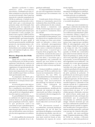 Biotecnologia Ciência & Desenvolvimento n.34 - janeiro/junho 2005 41
Quando o poluente é o único
substrato para crescimento
microbiano, a multiplicação das cé-
lulas terminará na presença de bai-
xos níveis do mesmo. Esta é uma boa
maneira de controlar a população de
OGMs no ambiente. Contudo os mi-
crorganismos podem perder a ativi-
dade antes que a concentração do
poluente atinja o nível desejado. Este
problema pode ser superado com
engenharia genética, utilizando pro-
motores induzidos pela deprivação
de nutrientes. Como exemplo, po-
demos citar os genes T4MO (tolueno
4-monoxigenase) de Pseudomonas
mendocina KR1, que foram clonados
sob o controle do gene groEL. A
bactéria geneticamente modificada
promoveu, nas mesmas taxas, a de-
gradação de tolueno, fenol e
tricloretileno sob condições adequa-
das e sub-óptimas de glicose, nitro-
gênio e fósforo.
Riscos e dispersão dos OGMs
no ambiente
Quais são os efeitos indesejá-
veis da liberação de OGMs no meio
ambiente? Sem dúvida, conhecer os
efeitos indesejáveis da inserção de
organismos vivos geneticamente mo-
dificados na natureza é uma das
metas mais importantes da comuni-
dade científica atual. Entre os efeitos
mais questionados estão:
• competição do OGM com a
microbiota, flora e fauna local, po-
dendo levar à extinção destas espé-
cies nativas;
• a troca de genes entre micror-
ganismos geneticamente modifica-
dos e populações microbianas au-
tóctones, já cientificamente compro-
vada, pode levar à degradação gené-
tica das espécies autóctones;
• a possibilidade de introdução
ao ambiente de espécies que apre-
sentem fatores de patogenicidade
para a população autóctone, espéci-
es que produzem endo-e/ou
exotoxinas ou que contenham genes
de resistência a antibiótico; esta é
uma situação que deve de ser avali-
ada em laboratório antes da libera-
ção dos microrganismos no ambien-
te;
• o desequilíbrio da estrutura da
comunidade, podendo levar à de-
gradação ambiental;
• a impossibilidade da elimina-
ção dos microrganismos introduzi-
dos depois que eles terminam o seu
trabalho.
Grande parte destes efeitos po-
deriam ser contornados através do
isolamento físico dos OGMs, ou seja,
pelo confinamento do sítio contami-
nado durante o tratamento com
OGMs. Porém surge uma nova ques-
tão: É possível o isolamento físico
dos OGMs?
Microrganismos têm uma gran-
de capacidade de disseminação, sen-
do capazes de se espalhar através do
solo, na água, no vento, por coloni-
zação ou adsorção a outros seres
vivos, incluindo microrganismos
(protozoários, algas), pequenos ani-
mais, raízes e sementes de plantas.
Por estas razões, é razoável que a
resposta desta pergunta seja: “Pro-
vavelmente, na maioria dos casos, é
impossível o isolamento de OGMs”.
Em vista disso, é necessário que o
microrganismo seja construído de
maneira que seus efeitos no meio
ambiente sejam mínimos e/ou seu
tempo de sobrevivência seja limita-
do.
Avançoscientíficos,contudo,su-
gerem que OGMs no ambiente não
trazem necessariamente efeitos in-
superáveis. No ano 1993, no
Horticultural Research International
de Littlehampton, e no Institute of
Virology and Environmental
Microbiology de Oxford, no Reino
Unido, uma linhagem de
Pseudomonas fluorescens
cromossomalmente modificada foi
aplicada em sementes do trigo e
vaporizada nas folhas emergentes.
As conclusões das investigações fo-
ram as seguintes:
• avaporizaçãonãocausougran-
de espalhamento do OGM nas áreas
locais adjacentes aos locais de apli-
cação;
• P. fluorescens normal e
recombinante causaram mudanças
temporárias (de até 69 dias) na
microbiota do filoplano e na rizosfera
das plantas inoculadas, mas não no
restante do solo, e os microrganis-
mos mais sensíveis foram os não-
formadores de esporos de cresci-
mento rápido;
• as mudanças produzidas pela
introdução da linhagem recombinan-
te não foram diferentes daquelas
causadas pela não-recombinante;
• as perturbações foram peque-
nas, sem efeitos para o crescimento
e/ou saúde das plantas.
Mesmo que estes resultados su-
giram que o ambiente não tenha sido
significativamente alterado, é sem-
pre recomendado, diante das pou-
cas evidências experimentais e práti-
cas existentes, limitar o espaço e o
tempo de vida dos OGMs. Devido à
quase impossibilidade do
confinamento físico dos OGMs, pes-
quisas, hoje, sugerem que o próprio
DNA do microrganismo porte em
seu código o limite de espaço físico
e de tempo de vida. Por exemplo,
estes atributos são contemplados
quando os OGMs são construídos
para sobreviverem somente em con-
dições de poluição ou, ainda, até que
um evento específico, geneticamen-
te projetado, ocorra na fisiologia do
microrganismo ou no ambiente. Um
exemplo de evento geneticamente
projetado é o uso dos elementos
suicidas, tais como o gene hok, que
controla a produção de uma proteína
“killer” (assassina) nas células, ativa-
da pela ausência de poluente. O
problema do uso deste gene suicida
é que pode sobreviver até 1 em 104
células por geração, devido às taxas
de mutações normais em estirpes
suicidas negativas. Utilizando-se um
sistema suicida de 2 componentes
(cada um dos quais codifica um me-
canismo suicida diferente), a taxa de
sobrevivência cai para 10-7
a 10-8
células/geração. Entretanto, esta taxa
de sobrevivência ainda pode ser
considerada elevada, em função das
densidades que as populações
introduzidas no ambiente podem
atingir. Cálculos mostram que um
nível de confinamento satisfatório é
atingido somente quando os organis-
mos modificados carregam 8 meca-
nismos suicidas separados, cada qual
com um tipo de controle diferente.
Contudo, um outro problema
surge.PesquisasmostramqueoDNA,
de OGMs ou, mesmo, o liberado
após a morte das células podem ser
 