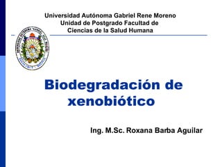Biodegradación de xenobiótico   Universidad Autónoma Gabriel Rene Moreno Unidad de Postgrado Facultad de  Ciencias de la Salud Humana Ing. M.Sc. Roxana Barba Aguilar 