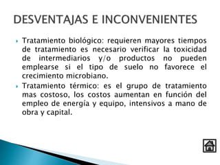  Tratamiento biológico: requieren mayores tiempos
de tratamiento es necesario verificar la toxicidad
de intermediarios y/o productos no pueden
emplearse si el tipo de suelo no favorece el
crecimiento microbiano.
 Tratamiento térmico: es el grupo de tratamiento
mas costoso, los costos aumentan en función del
empleo de energía y equipo, intensivos a mano de
obra y capital.
 
