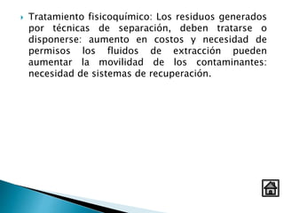  Tratamiento fisicoquímico: Los residuos generados
por técnicas de separación, deben tratarse o
disponerse: aumento en costos y necesidad de
permisos los fluidos de extracción pueden
aumentar la movilidad de los contaminantes:
necesidad de sistemas de recuperación.
 