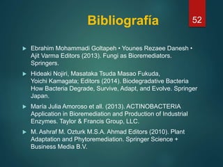 Bibliografía
 Ebrahim Mohammadi Goltapeh • Younes Rezaee Danesh •
Ajit Varma Editors (2013). Fungi as Bioremediators.
Springers.
 Hideaki Nojiri, Masataka Tsuda Masao Fukuda,
Yoichi Kamagata; Editors (2014). Biodegradative Bacteria
How Bacteria Degrade, Survive, Adapt, and Evolve. Springer
Japan.
 María Julia Amoroso et all. (2013). ACTINOBACTERIA
Application in Bioremediation and Production of Industrial
Enzymes. Taylor & Francis Group, LLC.
 M. Ashraf M. Ozturk M.S.A. Ahmad Editors (2010). Plant
Adaptation and Phytoremediation. Springer Science +
Business Media B.V.
52
 
