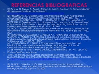  [1] Arrieta, O; Rivera, A; Arias L; Rojano, B; Ruiz O; Cardona, S; Biorremediación
de un suelo con diesel disponible en:
http://www.redalyc.org/articulo.oa?id=169424101004
 [2] HUESEMANN, M. Guidelines for land-treating petroleum hydrocarbon-
contaminated soils. Journal Soil Contaminated. 3, pp 299-318, 1994.
[3] SALINAS A., SANTOS M., SOTO O., DELGADO E., PÉREZ H., HAÚAD L. A. Y
MEDRANA H. Development of a bioremediation process by biostimulation of
native microbial consortium through the heap leaching technique. Journal
Environmental Management.88, pp 115-119, 2007
[4] KAO, C. Application of microbial enumeration technique to evaluate the
occurrence of natural bioremediation. Water Res. Vol. 35, Nº8, pp 1951-1960,
2001
[5] MENÉNDEZ D., GALLEGO J. L., PELÁEZ A. I., FERNÁNDEZ DE CÓRDOBA G.,
MORENO J., MUÑOZ D. Y SÁNCHEZ J. Engineered in situ bioremediation of soil
and groundwater polluted with weathered hydrocarbons. European Journal of
Soil Biology. 43, pp 310-321, 2007
[6] CUNNINGHAM C. Y PHILIP J. Comparison of bioaugmentation and
biostimulation in ex situ treatment of diesel contaminated soil. Land
Contamination and Reclamation. 8, pp 261 – 269, 2000.
[7] 28 Volumen 15 - No. 1, Mayo de 2012, Medellín ISSN 0124.177X. pp 27-40
 Revista Gestión y Ambiente
 Torres, Rodríguez, Duilio. (2003). El papel de los microorganismos en la
biodegradación de compuestos tóxicos. Ecosistemas, mayo-agosto disponible
en http://www.redalyc.org/pdf/540/54012219.pdf
 [8] SABATÉ J. VINAS M. Y SOLANAS A. Laboratory-scale biorremediation
experiments on hydrocarbon-contaminated soil. International Biodeterioration&
biodegradation 54, pp 19 – 25, 2004.
 