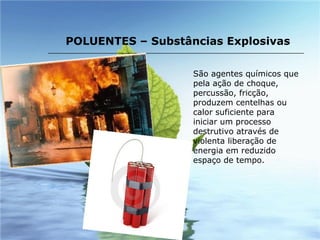 São agentes químicos que pela ação de choque, percussão, fricção, produzem centelhas ou calor suficiente para iniciar um processo destrutivo através de violenta liberação de energia em reduzido espaço de tempo.   POLUENTES – Substâncias Explosivas 