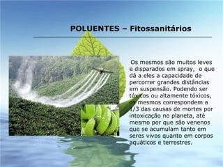 Os mesmos são muitos leves e disparados em spray,  o que dá a eles a capacidade de percorrer grandes distâncias em suspensão. Podendo ser tóxicos ou altamente tóxicos, os mesmos correspondem a 1/3 das causas de mortes por intoxicação no planeta, até mesmo por que são venenos que se acumulam tanto em seres vivos quanto em corpos aquáticos e terrestres. POLUENTES – Fitossanitários 