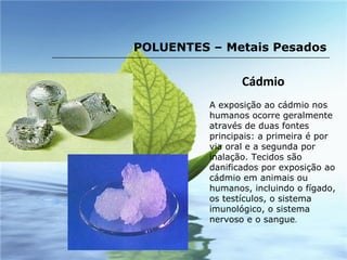 Cádmio A exposição ao cádmio nos humanos ocorre geralmente através de duas fontes principais: a primeira é por via oral e a segunda por inalação. Tecidos são danificados por exposição ao cádmio em animais ou humanos, incluindo o fígado, os testículos, o sistema  imunológico, o sistema nervoso e o sangue .  POLUENTES – Metais Pesados 
