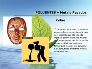 Cobre O cobre é o metal mais comumente encontrado em nosso dia-a-dia e por isso, sabemos que não se pode ingerí-lo, porém o que não levamos em conta é que os sais de cobre são altamente tóxicos e podem se formar pela reação entre poluentes e o Cobre, tanto em forma metálica quanto em sais. POLUENTES – Metais Pesados 