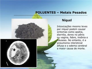 Níquel Intoxicações mesmo leves por níquel podem causar sintomas como apatia, diarréia, dores no pênis ou vagina, febre, insônia e náuseas. No entanto, é a pneumonia intersticial difusa e o edema cerebral a maior causa de morte. POLUENTES – Metais Pesados 