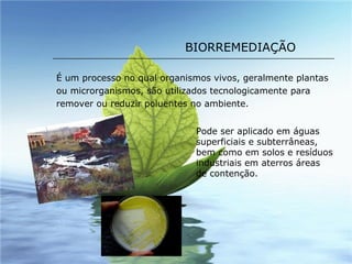 BIORREMEDIAÇÃO É um processo no qual organismos vivos, geralmente plantas ou microrganismos, são utilizados tecnologicamente para remover ou reduzir poluentes no ambiente.  Pode ser aplicado em águas superficiais e subterrâneas, bem como em solos e resíduos industriais em aterros áreas de contenção.  