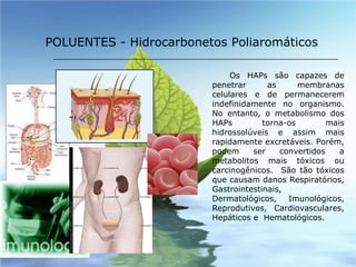 Os HAPs são capazes de penetrar as membranas celulares e de permanecerem indefinidamente no organismo. No entanto, o metabolismo dos HAPs torna-os mais hidrossolúveis e assim mais rapidamente excretáveis. Porém, podem ser convertidos a metabolitos mais tóxicos ou carcinogênicos.  São tão tóxicos que causam danos Respiratórios, Gastrointestinais, Dermatológicos, Imunológicos, Reprodutivos, Cardiovasculares, Hepáticos e  Hematológicos. POLUENTES - Hidrocarbonetos Poliaromáticos 