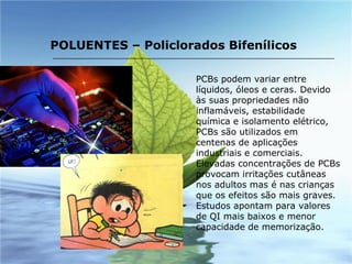 PCBs podem variar entre líquidos, óleos e ceras. Devido às suas propriedades não inflamáveis, estabilidade química e isolamento elétrico, PCBs são utilizados em centenas de aplicações industriais e comerciais. Elevadas concentrações de PCBs provocam irritações cutâneas nos adultos mas é nas crianças que os efeitos são mais graves. Estudos apontam para valores de QI mais baixos e menor capacidade de memorização. POLUENTES – Policlorados Bifenílicos 