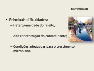 • Principais dificuldades:
– Heterogeneidade do rejeito;
– Alta concentração do contaminante;
– Condições adequadas para o crescimento
microbiano.
Biorremediação
 