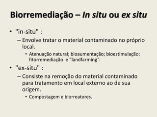 Biorremediação – In situ ou ex situ
• "in-situ" :
– Envolve tratar o material contaminado no próprio
local.
• Atenuação natural; bioaumentação; bioestimulação;
fitorremediação e “landfarming”.
• "ex-situ" :
– Consiste na remoção do material contaminado
para tratamento em local externo ao de sua
origem.
• Compostagem e biorreatores.
 