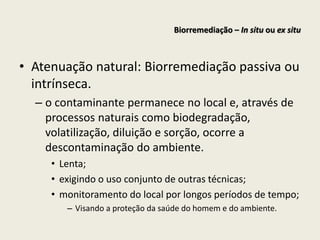 • Atenuação natural: Biorremediação passiva ou
intrínseca.
– o contaminante permanece no local e, através de
processos naturais como biodegradação,
volatilização, diluição e sorção, ocorre a
descontaminação do ambiente.
• Lenta;
• exigindo o uso conjunto de outras técnicas;
• monitoramento do local por longos períodos de tempo;
– Visando a proteção da saúde do homem e do ambiente.
Biorremediação – In situ ou ex situ
 