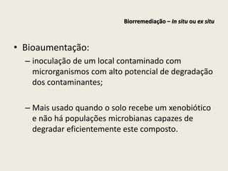 • Bioaumentação:
– inoculação de um local contaminado com
microrganismos com alto potencial de degradação
dos contaminantes;
– Mais usado quando o solo recebe um xenobiótico
e não há populações microbianas capazes de
degradar eficientemente este composto.
Biorremediação – In situ ou ex situ
 