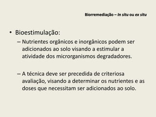 • Bioestimulação:
– Nutrientes orgânicos e inorgânicos podem ser
adicionados ao solo visando a estimular a
atividade dos microrganismos degradadores.
– A técnica deve ser precedida de criteriosa
avaliação, visando a determinar os nutrientes e as
doses que necessitam ser adicionados ao solo.
Biorremediação – In situ ou ex situ
 