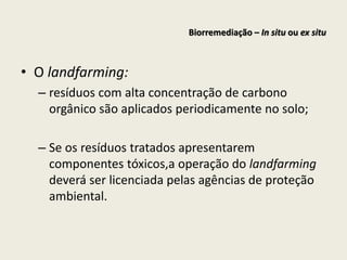 • O landfarming:
– resíduos com alta concentração de carbono
orgânico são aplicados periodicamente no solo;
– Se os resíduos tratados apresentarem
componentes tóxicos,a operação do landfarming
deverá ser licenciada pelas agências de proteção
ambiental.
Biorremediação – In situ ou ex situ
 